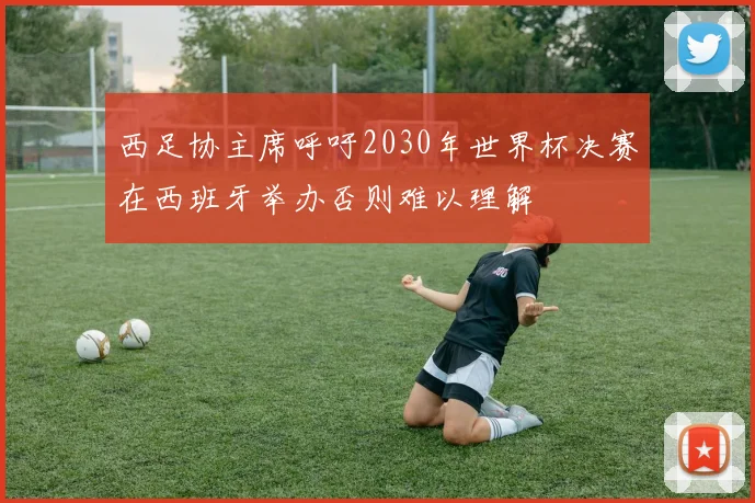 西足协主席呼吁2030年世界杯决赛在西班牙举办否则难以理解