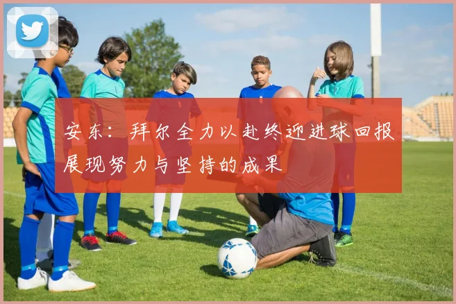 安东：拜尔全力以赴终迎进球回报展现努力与坚持的成果