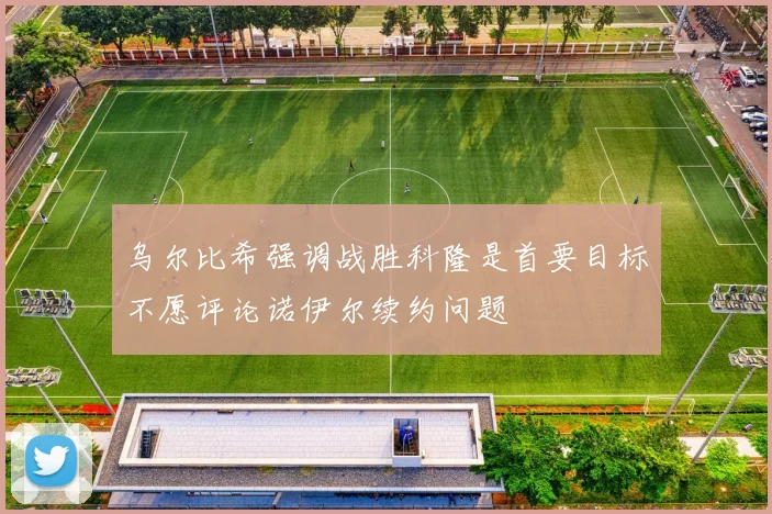 乌尔比希强调战胜科隆是首要目标不愿评论诺伊尔续约问题