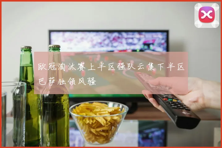 欧冠淘汰赛上半区强队云集下半区巴萨独领风骚