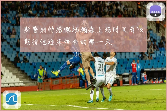 斯普利特感慨杨瀚森上场时间有限期待他迎来机会的那一天