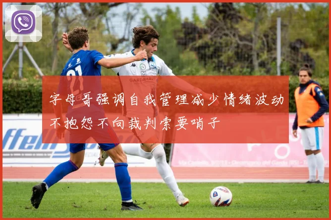 字母哥强调自我管理减少情绪波动不抱怨不向裁判索要哨子
