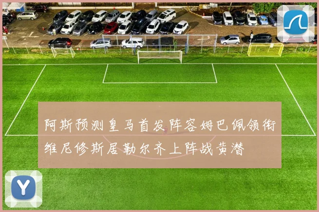 阿斯预测皇马首发阵容姆巴佩领衔维尼修斯居勒尔齐上阵战黄潜