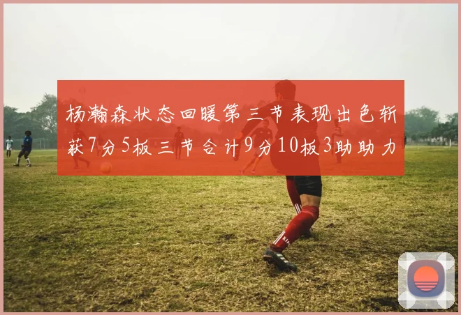 杨瀚森状态回暖第三节表现出色斩获7分5板三节合计9分10板3助助力球队反击
