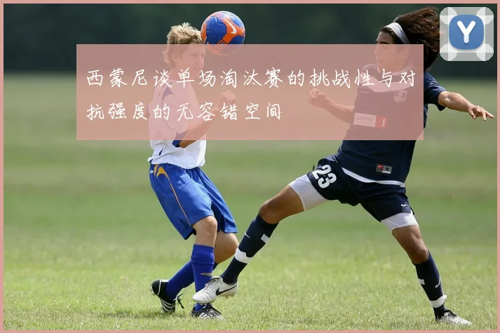 西蒙尼谈单场淘汰赛的挑战性与对抗强度的无容错空间