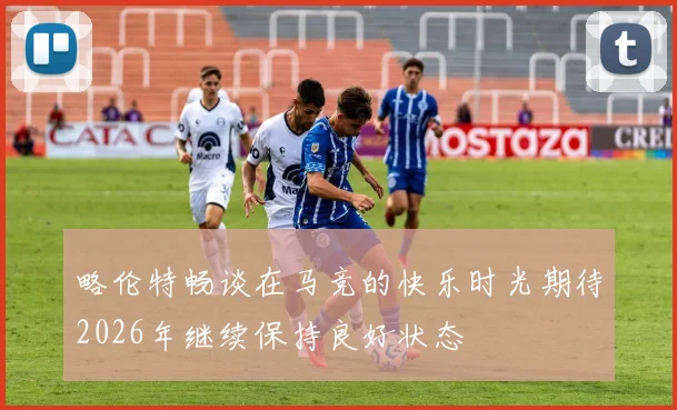 略伦特畅谈在马竞的快乐时光期待2026年继续保持良好状态