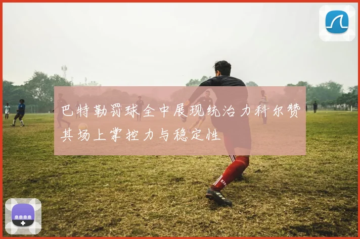 巴特勒罚球全中展现统治力科尔赞其场上掌控力与稳定性