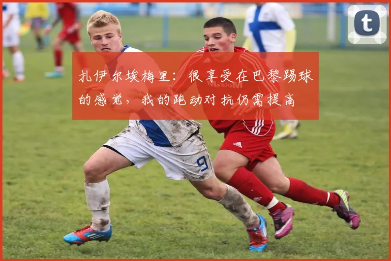 扎伊尔埃梅里：很享受在巴黎踢球的感觉，我的跑动对抗仍需提高