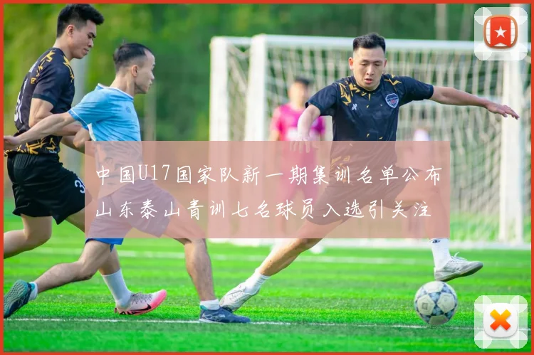 中国U17国家队新一期集训名单公布山东泰山青训七名球员入选引关注