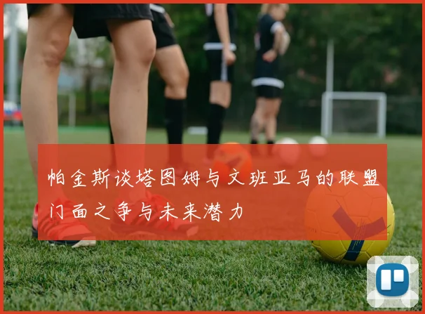 帕金斯谈塔图姆与文班亚马的联盟门面之争与未来潜力