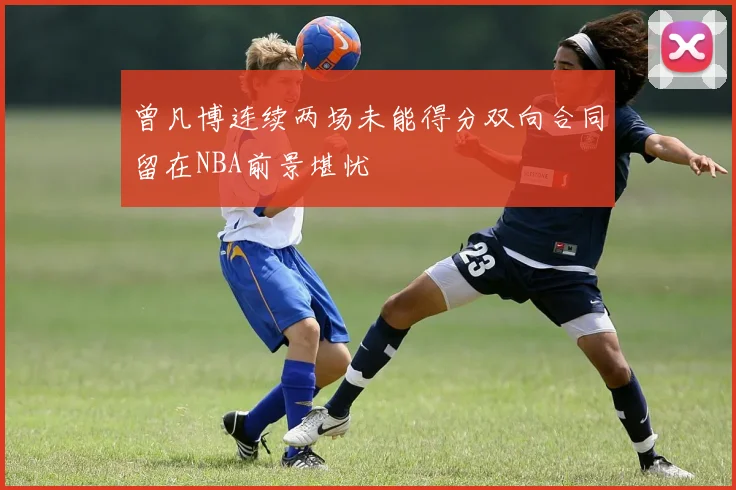 曾凡博连续两场未能得分双向合同留在NBA前景堪忧