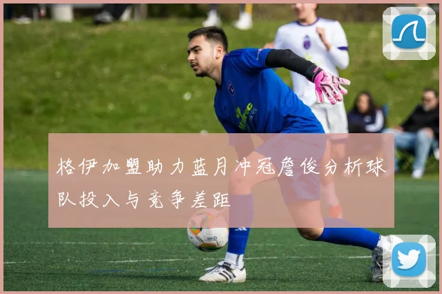 格伊加盟助力蓝月冲冠詹俊分析球队投入与竞争差距