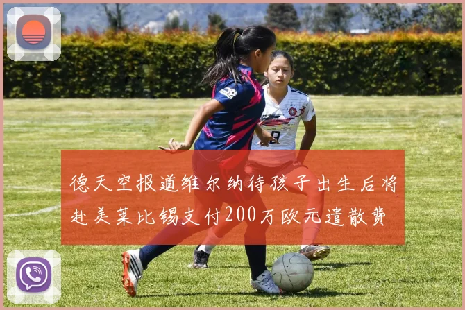 德天空报道维尔纳待孩子出生后将赴美莱比锡支付200万欧元遣散费