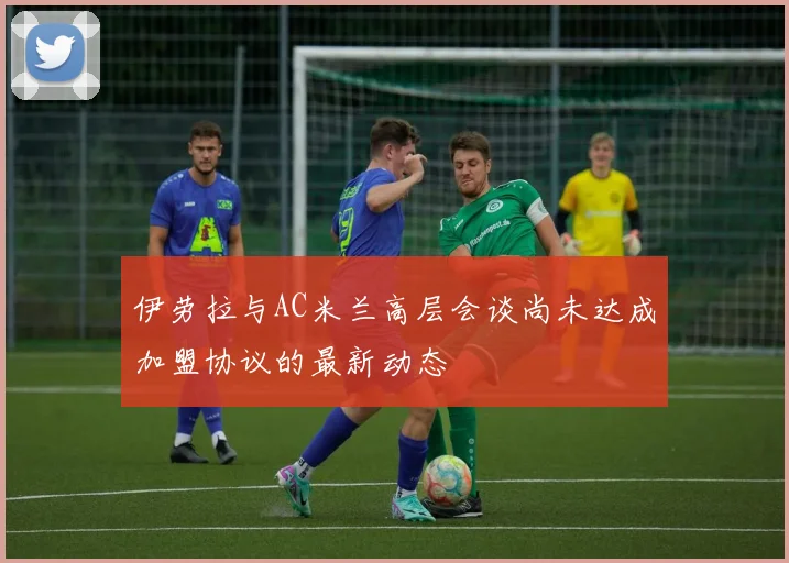伊劳拉与AC米兰高层会谈尚未达成加盟协议的最新动态