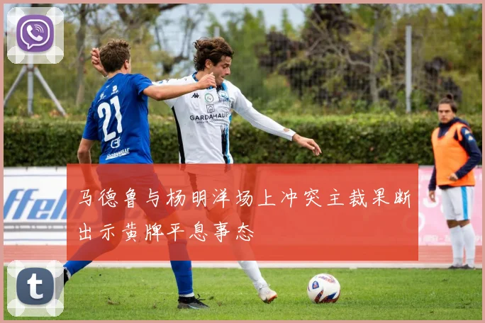 马德鲁与杨明洋场上冲突主裁果断出示黄牌平息事态