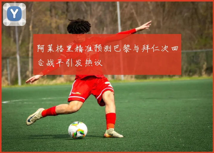 阿莱格里精准预测巴黎与拜仁次回合战平引发热议
