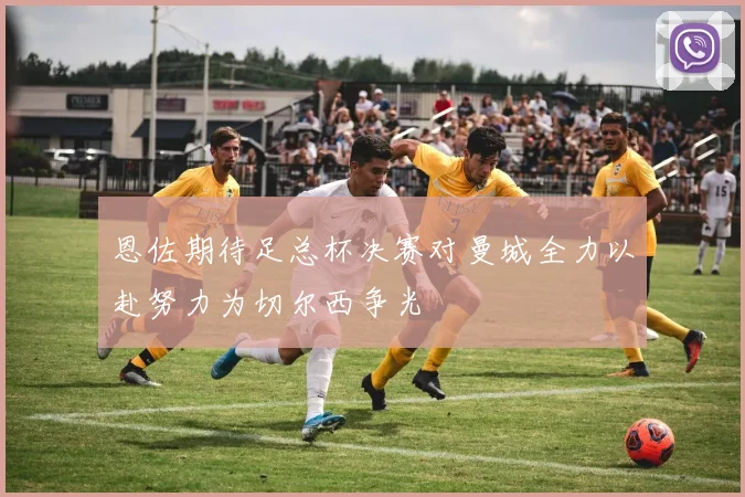 恩佐期待足总杯决赛对曼城全力以赴努力为切尔西争光