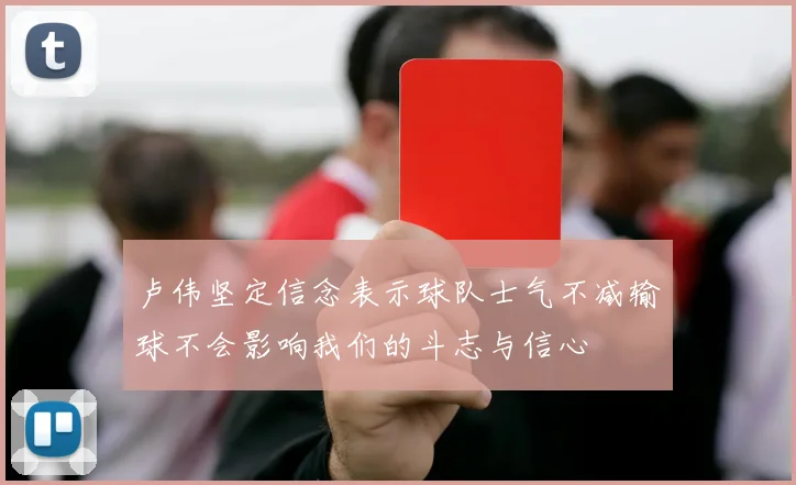 卢伟坚定信念表示球队士气不减输球不会影响我们的斗志与信心